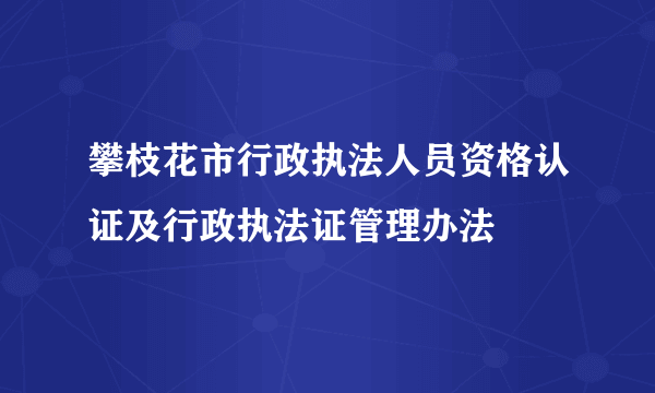 攀枝花市行政执法人员资格认证及行政执法证管理办法