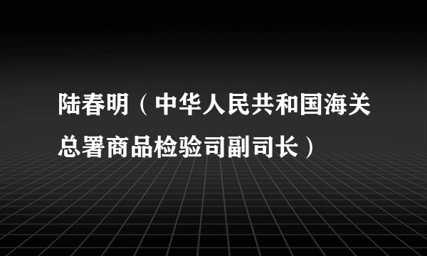 陆春明（中华人民共和国海关总署商品检验司副司长）