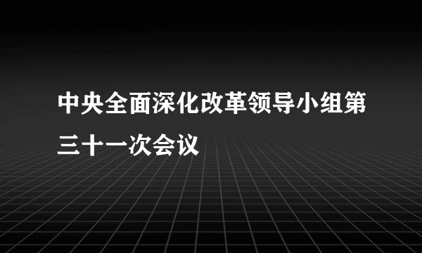 中央全面深化改革领导小组第三十一次会议