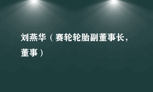 刘燕华（赛轮轮胎副董事长，董事）