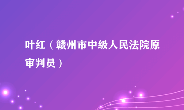 叶红（赣州市中级人民法院原审判员）