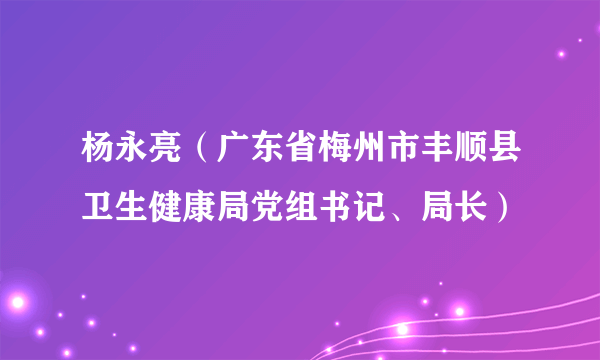 杨永亮（广东省梅州市丰顺县卫生健康局党组书记、局长）