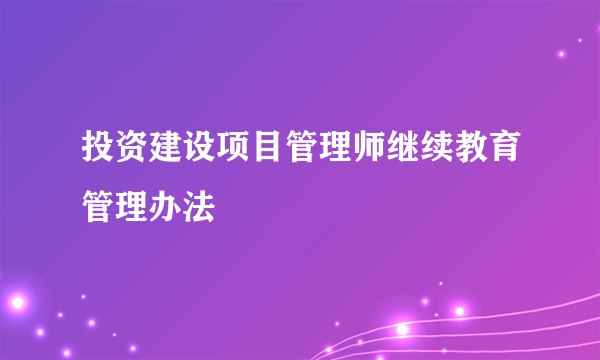 投资建设项目管理师继续教育管理办法