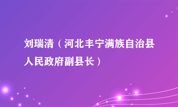 刘瑞清（河北丰宁满族自治县人民政府副县长）