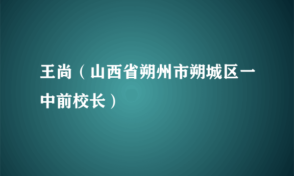 王尚（山西省朔州市朔城区一中前校长）