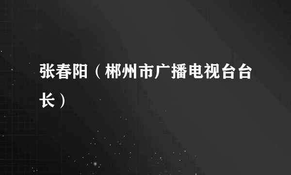 张春阳（郴州市广播电视台台长）