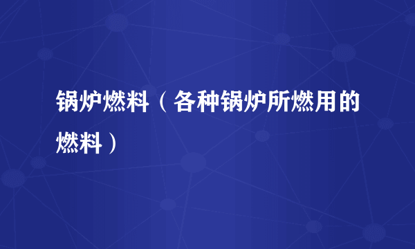 锅炉燃料（各种锅炉所燃用的燃料）