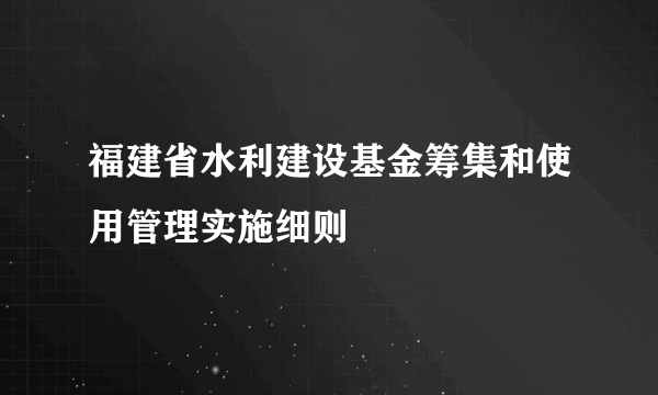 福建省水利建设基金筹集和使用管理实施细则