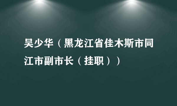 吴少华（黑龙江省佳木斯市同江市副市长（挂职））