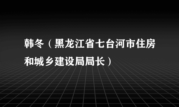 韩冬（黑龙江省七台河市住房和城乡建设局局长）