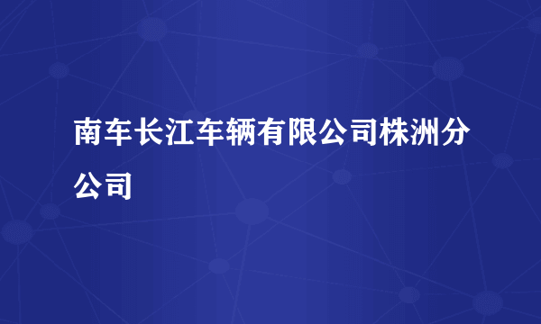 南车长江车辆有限公司株洲分公司