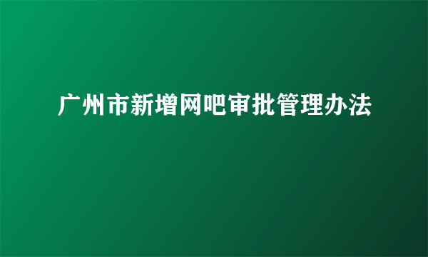 广州市新增网吧审批管理办法