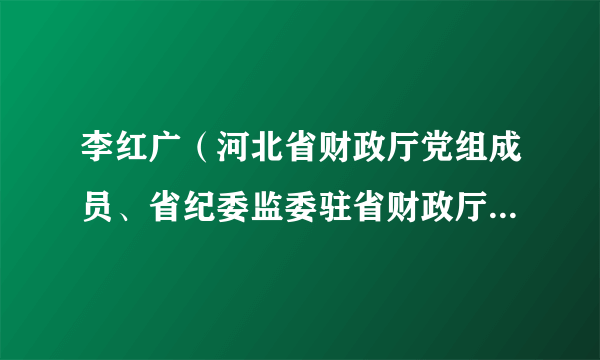 李红广（河北省财政厅党组成员、省纪委监委驻省财政厅纪检监察组组长）