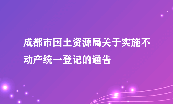 成都市国土资源局关于实施不动产统一登记的通告