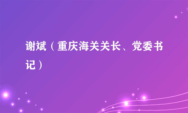 谢斌（重庆海关关长、党委书记）