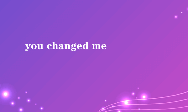 you changed me