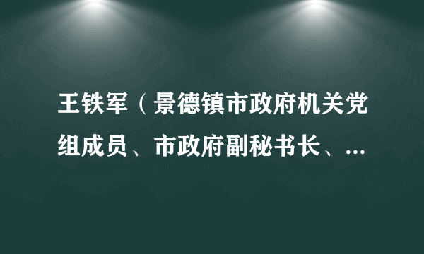 王铁军（景德镇市政府机关党组成员、市政府副秘书长、市政府办公室主任）