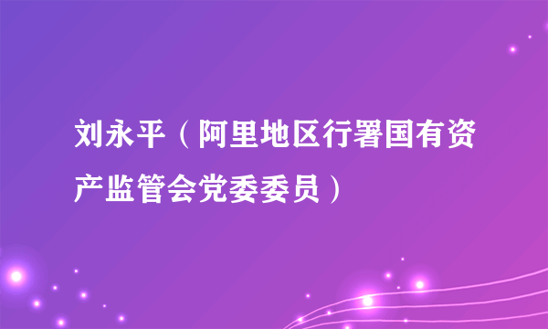 刘永平（阿里地区行署国有资产监管会党委委员）