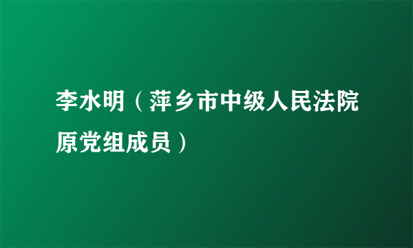 李水明（萍乡市中级人民法院原党组成员）