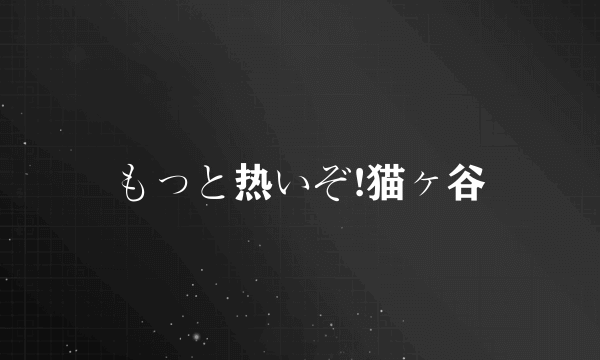 もっと热いぞ!猫ヶ谷