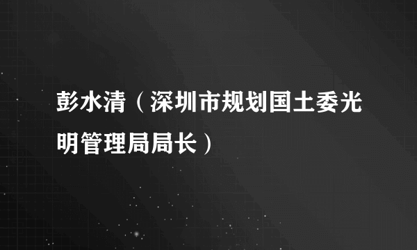 彭水清（深圳市规划国土委光明管理局局长）