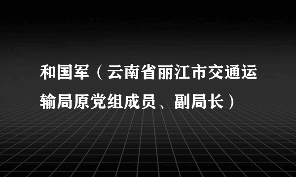 和国军（云南省丽江市交通运输局原党组成员、副局长）