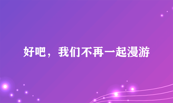 好吧，我们不再一起漫游