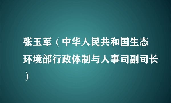 张玉军（中华人民共和国生态环境部行政体制与人事司副司长）