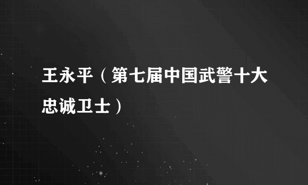 王永平（第七届中国武警十大忠诚卫士）