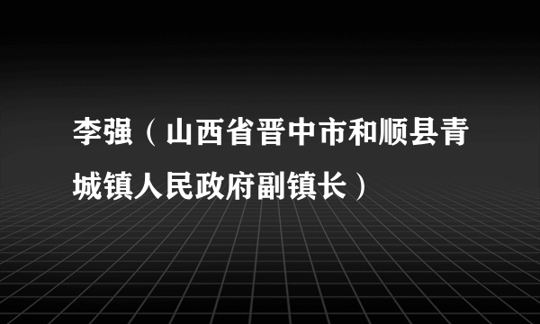 李强（山西省晋中市和顺县青城镇人民政府副镇长）