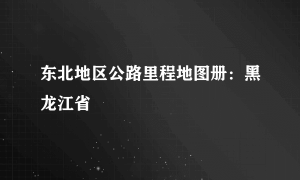 东北地区公路里程地图册：黑龙江省