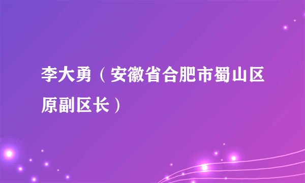 李大勇（安徽省合肥市蜀山区原副区长）