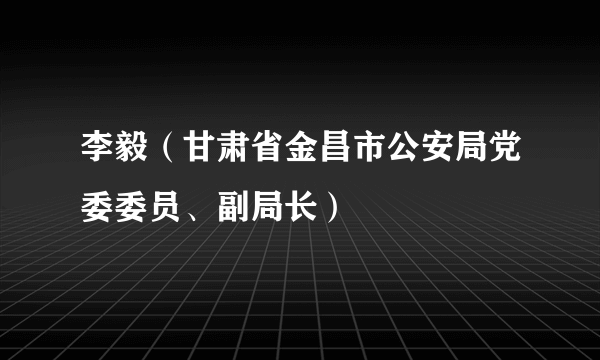 李毅（甘肃省金昌市公安局党委委员、副局长）