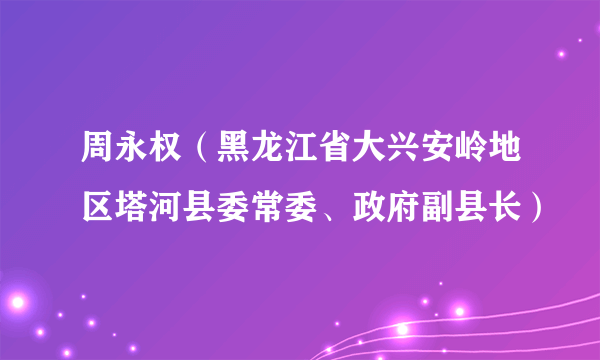 周永权（黑龙江省大兴安岭地区塔河县委常委、政府副县长）