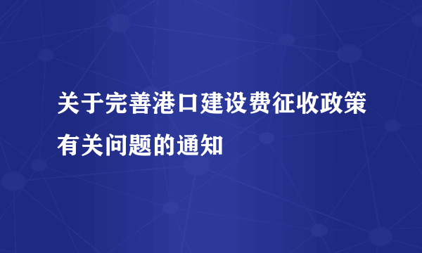 关于完善港口建设费征收政策有关问题的通知