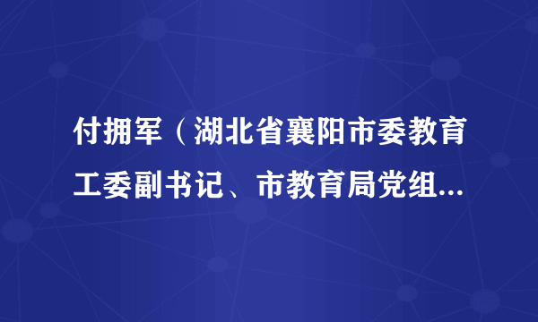 付拥军（湖北省襄阳市委教育工委副书记、市教育局党组书记、局长、市政府教育督导室主任）