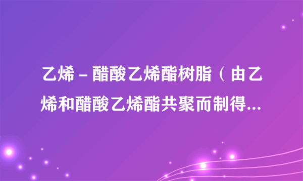 乙烯－醋酸乙烯酯树脂（由乙烯和醋酸乙烯酯共聚而制得的热塑性树脂）