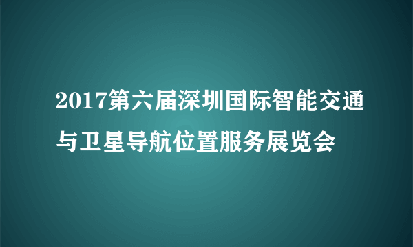 2017第六届深圳国际智能交通与卫星导航位置服务展览会