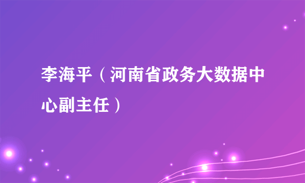 李海平（河南省政务大数据中心副主任）