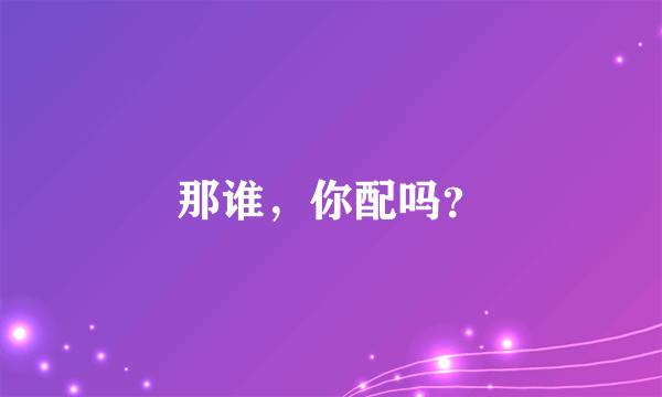 那谁，你配吗？