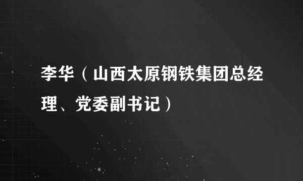 李华（山西太原钢铁集团总经理、党委副书记）