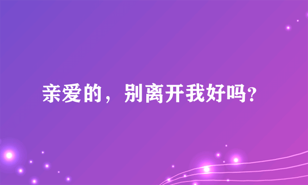 亲爱的，别离开我好吗？