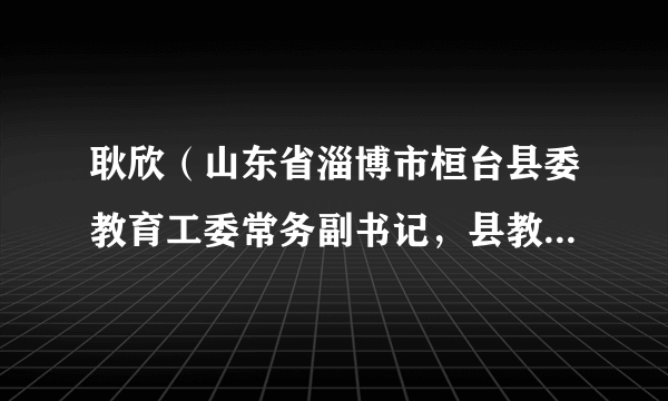 耿欣（山东省淄博市桓台县委教育工委常务副书记，县教育和体育局党组书记、局长）