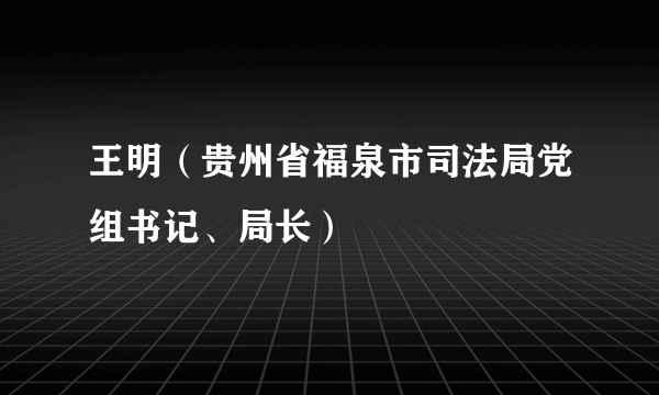 王明（贵州省福泉市司法局党组书记、局长）