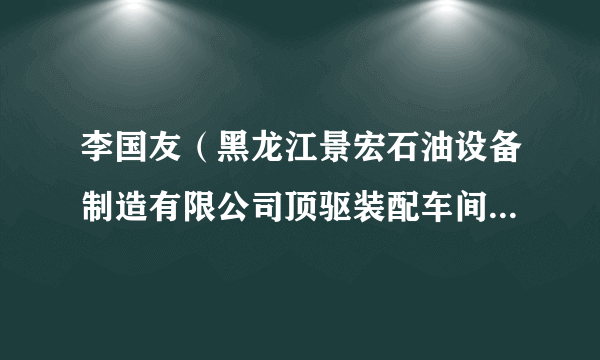 李国友（黑龙江景宏石油设备制造有限公司顶驱装配车间主任，技师）