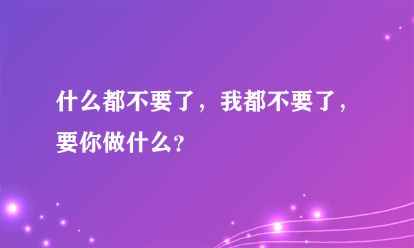 什么都不要了，我都不要了，要你做什么？