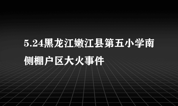 5.24黑龙江嫩江县第五小学南侧棚户区大火事件