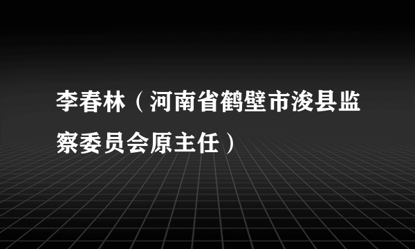 李春林（河南省鹤壁市浚县监察委员会原主任）