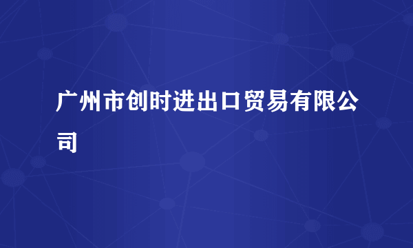 广州市创时进出口贸易有限公司