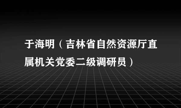 于海明（吉林省自然资源厅直属机关党委二级调研员）